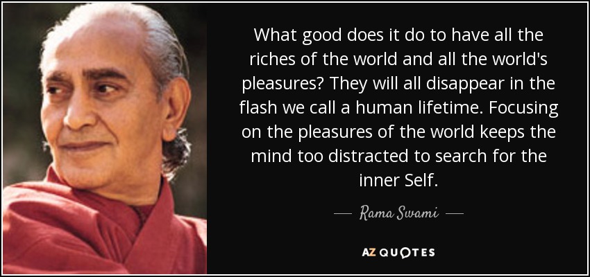 What good does it do to have all the riches of the world and all the world's pleasures? They will all disappear in the flash we call a human lifetime. Focusing on the pleasures of the world keeps the mind too distracted to search for the inner Self. - Rama Swami