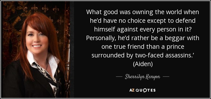 What good was owning the world when he’d have no choice except to defend himself against every person in it? Personally, he’d rather be a beggar with one true friend than a prince surrounded by two-faced assassins.’ (Aiden) - Sherrilyn Kenyon