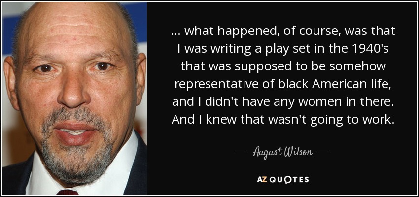 . . . what happened, of course, was that I was writing a play set in the 1940's that was supposed to be somehow representative of black American life, and I didn't have any women in there. And I knew that wasn't going to work. - August Wilson