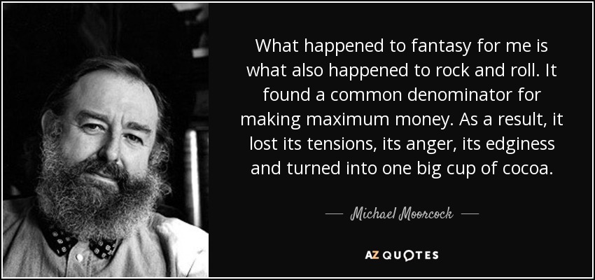 What happened to fantasy for me is what also happened to rock and roll. It found a common denominator for making maximum money. As a result, it lost its tensions, its anger, its edginess and turned into one big cup of cocoa. - Michael Moorcock