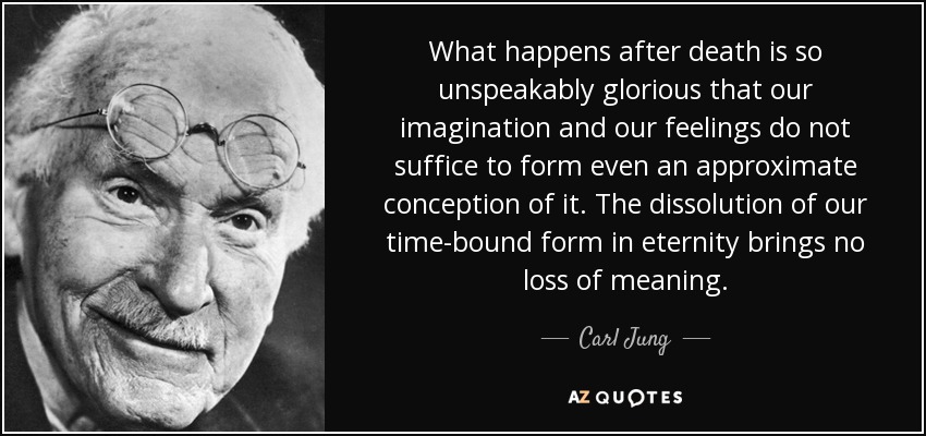 What happens after death is so unspeakably glorious that our imagination and our feelings do not suffice to form even an approximate conception of it. The dissolution of our time-bound form in eternity brings no loss of meaning. - Carl Jung