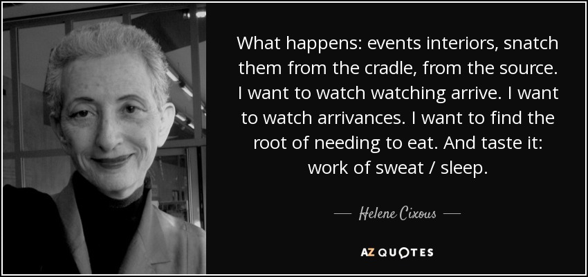 What happens: events interiors, snatch them from the cradle, from the source. I want to watch watching arrive. I want to watch arrivances. I want to find the root of needing to eat. And taste it: work of sweat / sleep. - Helene Cixous