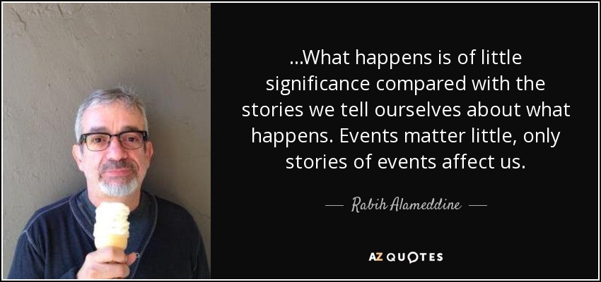 ...What happens is of little significance compared with the stories we tell ourselves about what happens. Events matter little, only stories of events affect us. - Rabih Alameddine