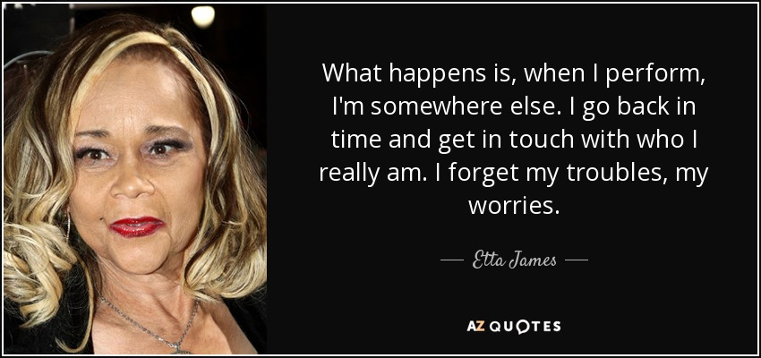 What happens is, when I perform, I'm somewhere else. I go back in time and get in touch with who I really am. I forget my troubles, my worries. - Etta James