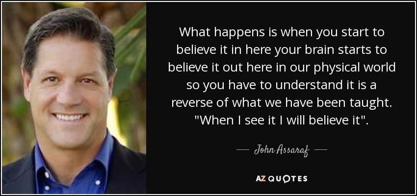 What happens is when you start to believe it in here your brain starts to believe it out here in our physical world so you have to understand it is a reverse of what we have been taught. 