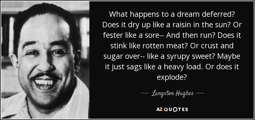 What happens to a dream deferred? Does it dry up like a raisin in the sun? Or fester like a sore-- And then run? Does it stink like rotten meat? Or crust and sugar over-- like a syrupy sweet? Maybe it just sags like a heavy load. Or does it explode? - Langston Hughes