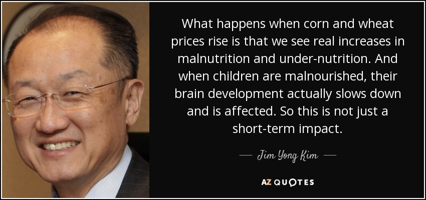 What happens when corn and wheat prices rise is that we see real increases in malnutrition and under-nutrition. And when children are malnourished, their brain development actually slows down and is affected. So this is not just a short-term impact. - Jim Yong Kim
