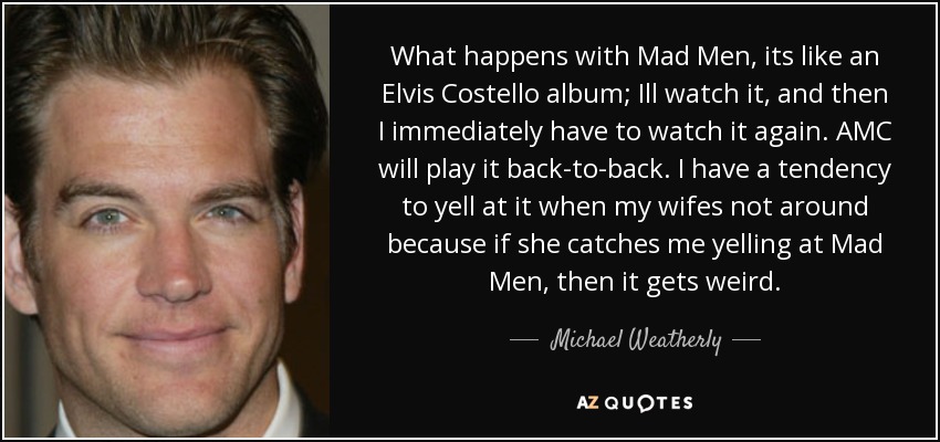 What happens with Mad Men, its like an Elvis Costello album; Ill watch it, and then I immediately have to watch it again. AMC will play it back-to-back. I have a tendency to yell at it when my wifes not around because if she catches me yelling at Mad Men, then it gets weird. - Michael Weatherly