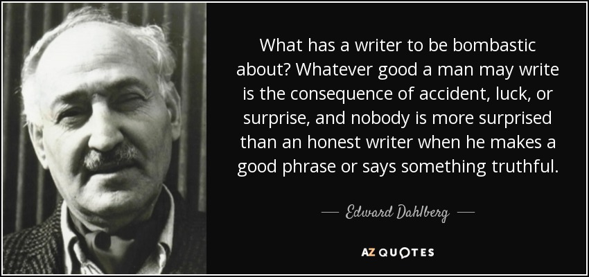 What has a writer to be bombastic about? Whatever good a man may write is the consequence of accident, luck, or surprise, and nobody is more surprised than an honest writer when he makes a good phrase or says something truthful. - Edward Dahlberg