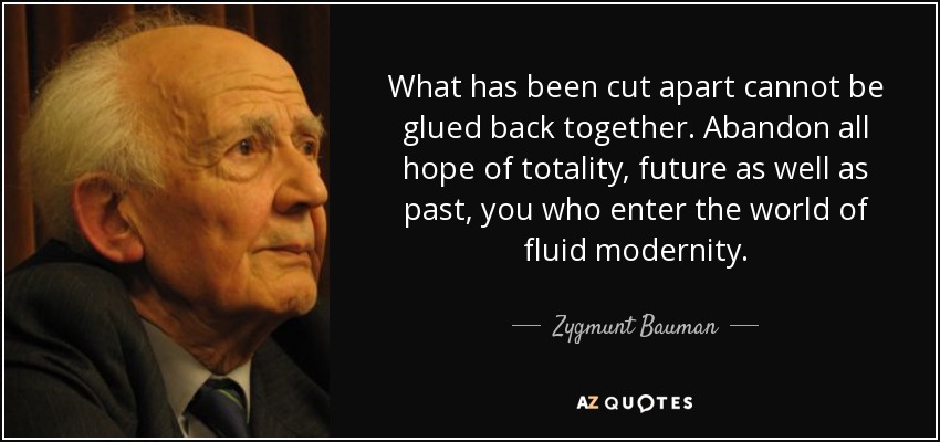 What has been cut apart cannot be glued back together. Abandon all hope of totality, future as well as past, you who enter the world of fluid modernity. - Zygmunt Bauman