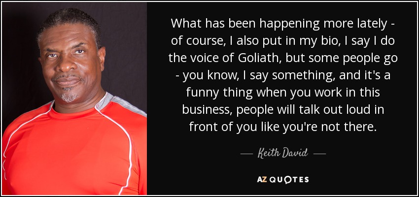 What has been happening more lately - of course, I also put in my bio, I say I do the voice of Goliath, but some people go - you know, I say something, and it's a funny thing when you work in this business, people will talk out loud in front of you like you're not there. - Keith David