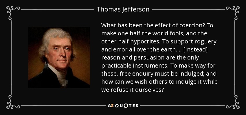 What has been the effect of coercion? To make one half the world fools, and the other half hypocrites. To support roguery and error all over the earth.... [Instead] reason and persuasion are the only practicable instruments. To make way for these, free enquiry must be indulged; and how can we wish others to indulge it while we refuse it ourselves? - Thomas Jefferson