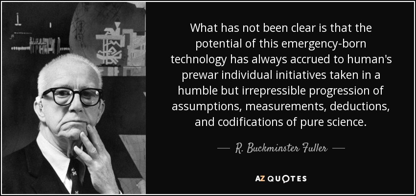 What has not been clear is that the potential of this emergency-born technology has always accrued to human's prewar individual initiatives taken in a humble but irrepressible progression of assumptions, measurements, deductions, and codifications of pure science. - R. Buckminster Fuller