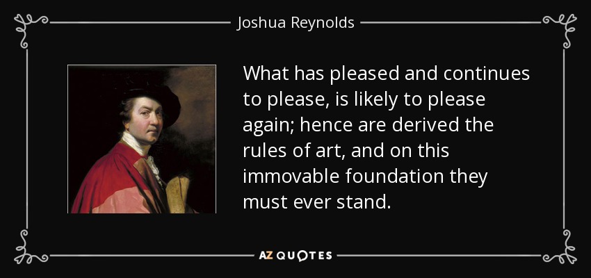 What has pleased and continues to please, is likely to please again; hence are derived the rules of art, and on this immovable foundation they must ever stand. - Joshua Reynolds
