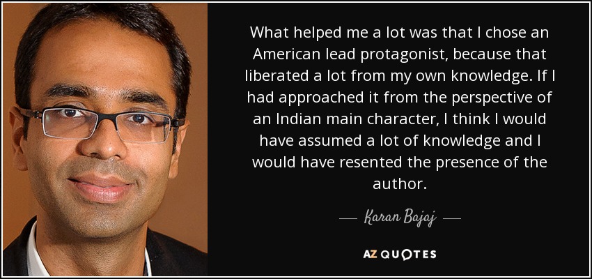 What helped me a lot was that I chose an American lead protagonist, because that liberated a lot from my own knowledge. If I had approached it from the perspective of an Indian main character, I think I would have assumed a lot of knowledge and I would have resented the presence of the author. - Karan Bajaj