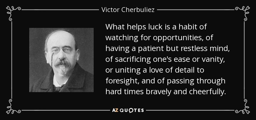 What helps luck is a habit of watching for opportunities, of having a patient but restless mind, of sacrificing one's ease or vanity, or uniting a love of detail to foresight, and of passing through hard times bravely and cheerfully. - Victor Cherbuliez