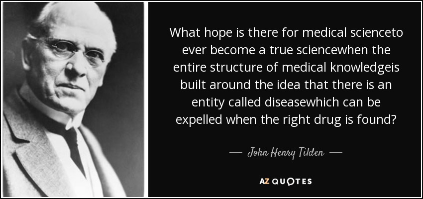 What hope is there for medical scienceto ever become a true sciencewhen the entire structure of medical knowledgeis built around the idea that there is an entity called diseasewhich can be expelled when the right drug is found? - John Henry Tilden
