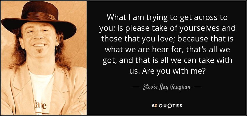 What I am trying to get across to you; is please take of yourselves and those that you love; because that is what we are hear for, that's all we got, and that is all we can take with us. Are you with me? - Stevie Ray Vaughan