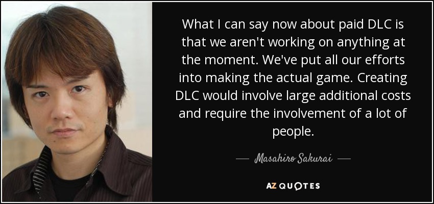 What I can say now about paid DLC is that we aren't working on anything at the moment. We've put all our efforts into making the actual game. Creating DLC would involve large additional costs and require the involvement of a lot of people. - Masahiro Sakurai