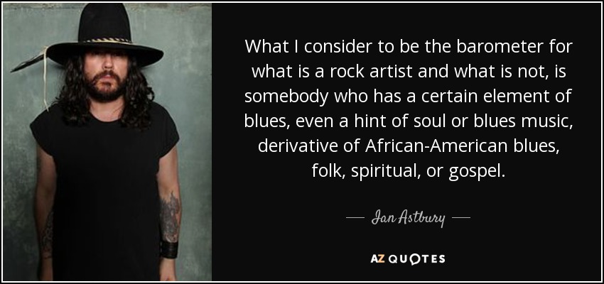 What I consider to be the barometer for what is a rock artist and what is not, is somebody who has a certain element of blues, even a hint of soul or blues music, derivative of African-American blues, folk, spiritual, or gospel. - Ian Astbury