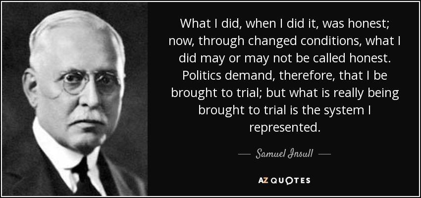 What I did, when I did it, was honest; now, through changed conditions, what I did may or may not be called honest. Politics demand, therefore, that I be brought to trial; but what is really being brought to trial is the system I represented. - Samuel Insull