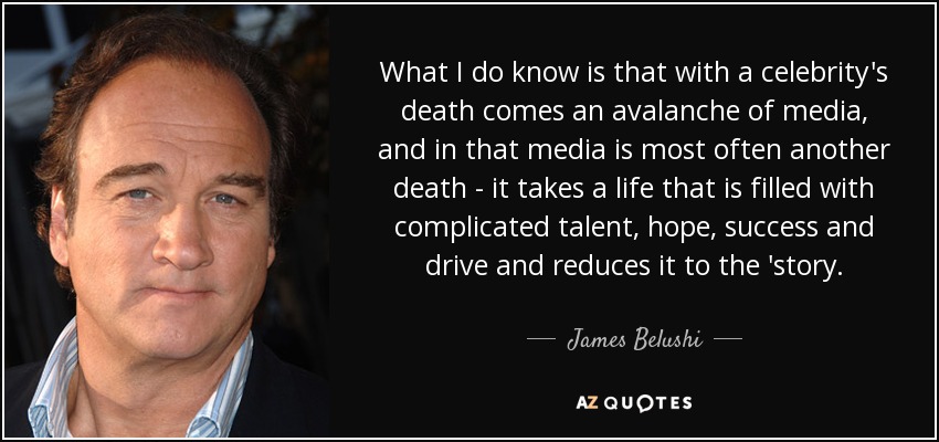 What I do know is that with a celebrity's death comes an avalanche of media, and in that media is most often another death - it takes a life that is filled with complicated talent, hope, success and drive and reduces it to the 'story. - James Belushi