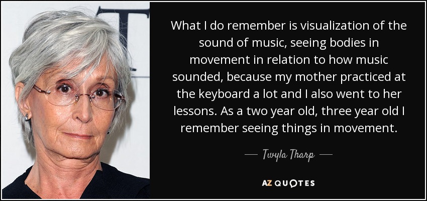 What I do remember is visualization of the sound of music, seeing bodies in movement in relation to how music sounded, because my mother practiced at the keyboard a lot and I also went to her lessons. As a two year old, three year old I remember seeing things in movement. - Twyla Tharp