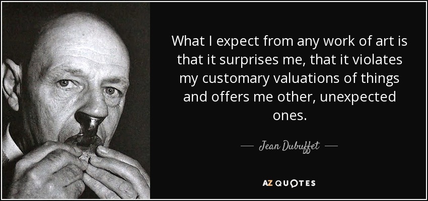 What I expect from any work of art is that it surprises me, that it violates my customary valuations of things and offers me other, unexpected ones. - Jean Dubuffet