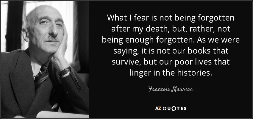 What I fear is not being forgotten after my death, but, rather, not being enough forgotten. As we were saying, it is not our books that survive, but our poor lives that linger in the histories. - Francois Mauriac