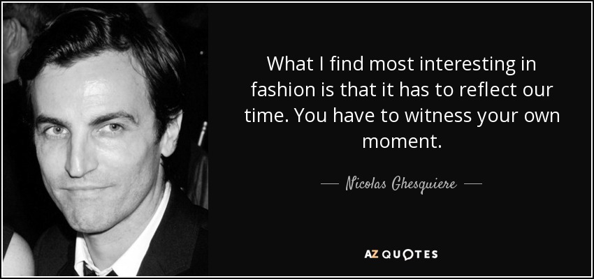 What I find most interesting in fashion is that it has to reflect our time. You have to witness your own moment. - Nicolas Ghesquiere