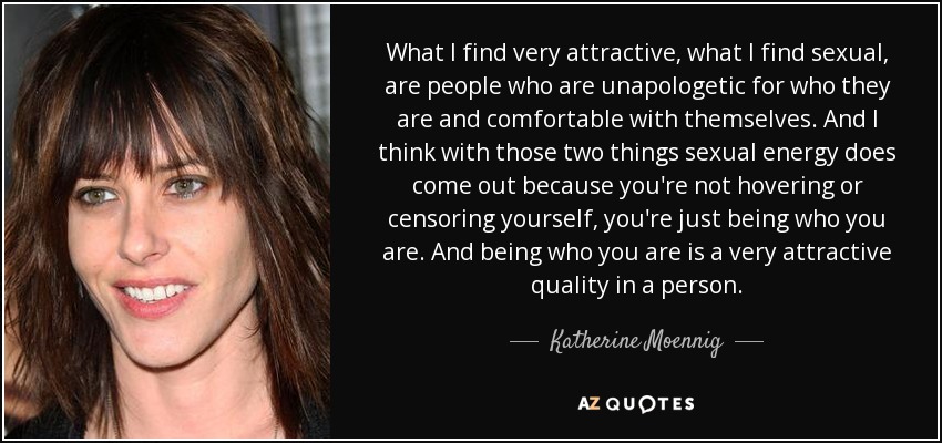 What I find very attractive, what I find sexual, are people who are unapologetic for who they are and comfortable with themselves. And I think with those two things sexual energy does come out because you're not hovering or censoring yourself, you're just being who you are. And being who you are is a very attractive quality in a person. - Katherine Moennig
