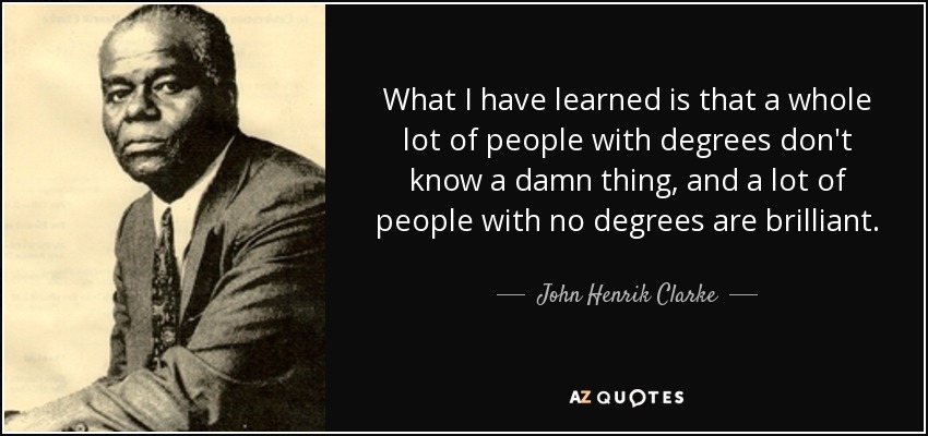 What I have learned is that a whole lot of people with degrees don't know a damn thing, and a lot of people with no degrees are brilliant. - John Henrik Clarke