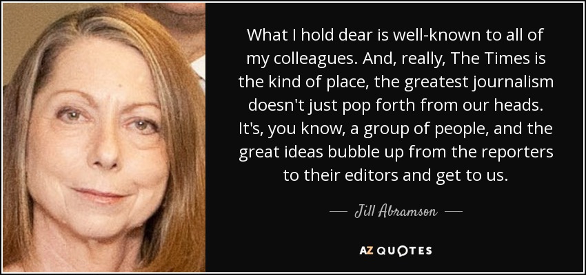 What I hold dear is well-known to all of my colleagues. And, really, The Times is the kind of place, the greatest journalism doesn't just pop forth from our heads. It's, you know, a group of people, and the great ideas bubble up from the reporters to their editors and get to us. - Jill Abramson