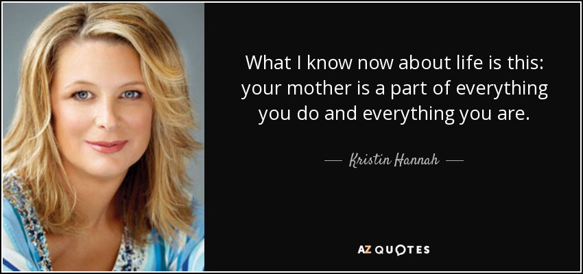 What I know now about life is this: your mother is a part of everything you do and everything you are. - Kristin Hannah