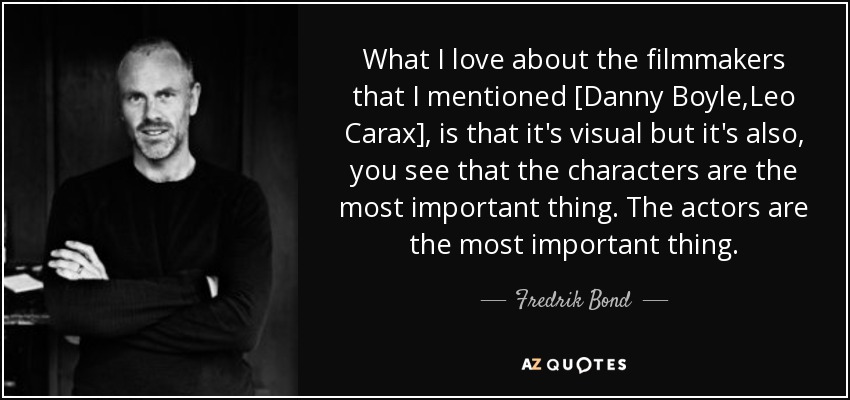 What I love about the filmmakers that I mentioned [Danny Boyle,Leo Carax], is that it's visual but it's also, you see that the characters are the most important thing. The actors are the most important thing. - Fredrik Bond