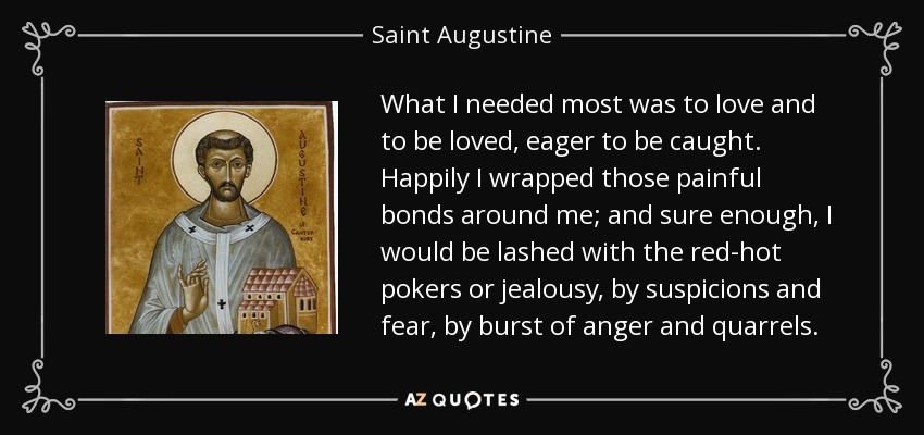 What I needed most was to love and to be loved, eager to be caught. Happily I wrapped those painful bonds around me; and sure enough, I would be lashed with the red-hot pokers or jealousy, by suspicions and fear, by burst of anger and quarrels. - Saint Augustine