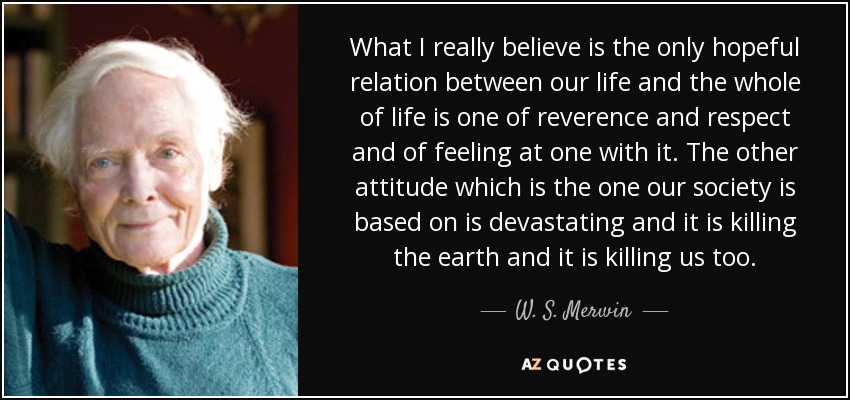 What I really believe is the only hopeful relation between our life and the whole of life is one of reverence and respect and of feeling at one with it. The other attitude which is the one our society is based on is devastating and it is killing the earth and it is killing us too. - W. S. Merwin