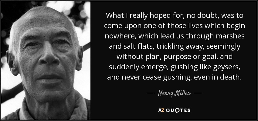 What I really hoped for, no doubt, was to come upon one of those lives which begin nowhere, which lead us through marshes and salt flats, trickling away, seemingly without plan, purpose or goal, and suddenly emerge, gushing like geysers, and never cease gushing, even in death. - Henry Miller