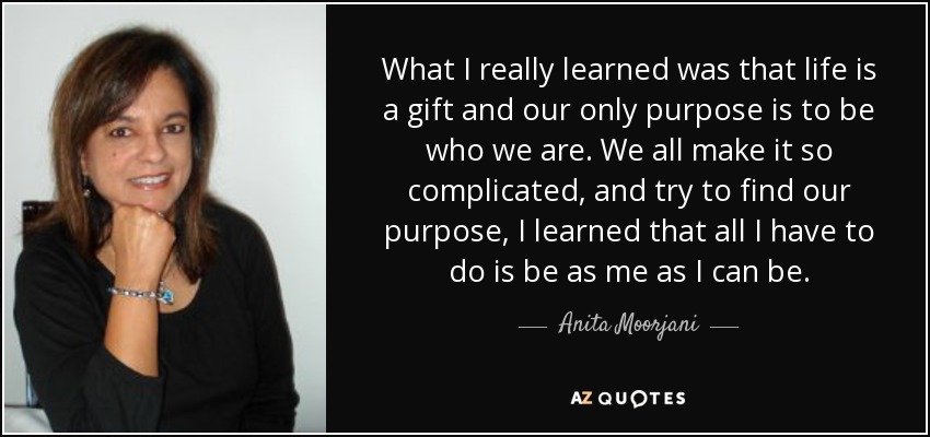 What I really learned was that life is a gift and our only purpose is to be who we are. We all make it so complicated, and try to find our purpose, I learned that all I have to do is be as me as I can be. - Anita Moorjani