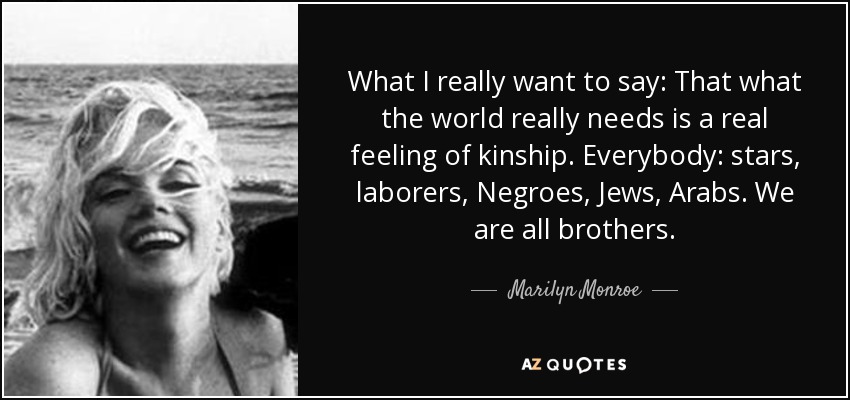 What I really want to say: That what the world really needs is a real feeling of kinship. Everybody: stars, laborers, Negroes, Jews, Arabs. We are all brothers. - Marilyn Monroe