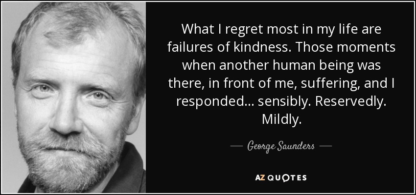 What I regret most in my life are failures of kindness. Those moments when another human being was there, in front of me, suffering, and I responded . . . sensibly. Reservedly. Mildly. - George Saunders