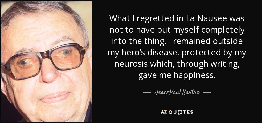 What I regretted in La Nausee was not to have put myself completely into the thing. I remained outside my hero's disease, protected by my neurosis which, through writing, gave me happiness. - Jean-Paul Sartre