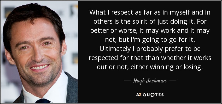 What I respect as far as in myself and in others is the spirit of just doing it. For better or worse, it may work and it may not, but I'm going to go for it. Ultimately I probably prefer to be respected for that than whether it works out or not, either winning or losing. - Hugh Jackman