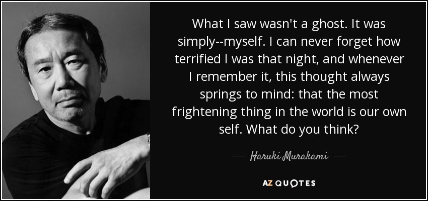 What I saw wasn't a ghost. It was simply--myself. I can never forget how terrified I was that night, and whenever I remember it, this thought always springs to mind: that the most frightening thing in the world is our own self. What do you think? - Haruki Murakami