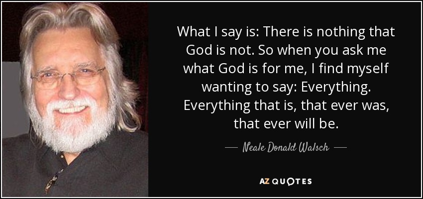 What I say is: There is nothing that God is not. So when you ask me what God is for me, I find myself wanting to say: Everything. Everything that is, that ever was, that ever will be. - Neale Donald Walsch