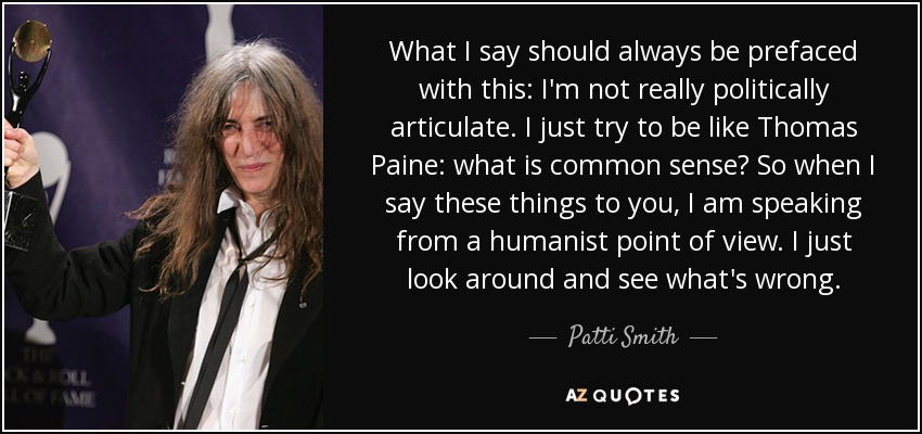 What I say should always be prefaced with this: I'm not really politically articulate. I just try to be like Thomas Paine: what is common sense? So when I say these things to you, I am speaking from a humanist point of view. I just look around and see what's wrong. - Patti Smith