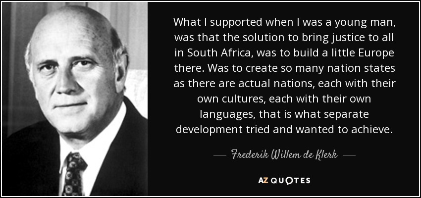 What I supported when I was a young man, was that the solution to bring justice to all in South Africa, was to build a little Europe there. Was to create so many nation states as there are actual nations, each with their own cultures, each with their own languages, that is what separate development tried and wanted to achieve. - Frederik Willem de Klerk