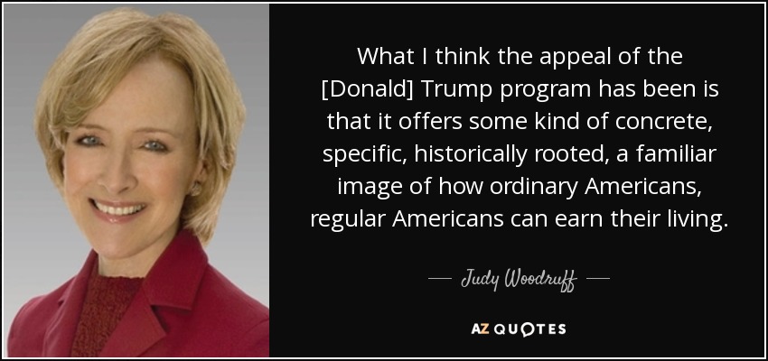 What I think the appeal of the [Donald] Trump program has been is that it offers some kind of concrete, specific, historically rooted, a familiar image of how ordinary Americans, regular Americans can earn their living. - Judy Woodruff