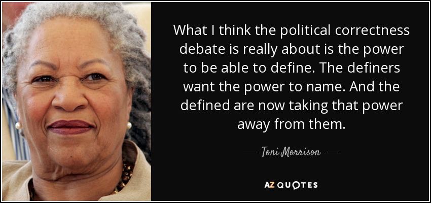What I think the political correctness debate is really about is the power to be able to define. The definers want the power to name. And the defined are now taking that power away from them. - Toni Morrison