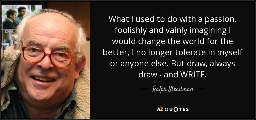 What I used to do with a passion, foolishly and vainly imagining I would change the world for the better, I no longer tolerate in myself or anyone else. But draw, always draw - and WRITE. - Ralph Steadman